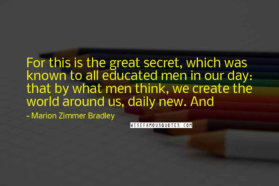 Marion Zimmer Bradley Quotes: For this is the great secret, which was known to all educated men in our day: that by what men think, we create the world around us, daily new. And