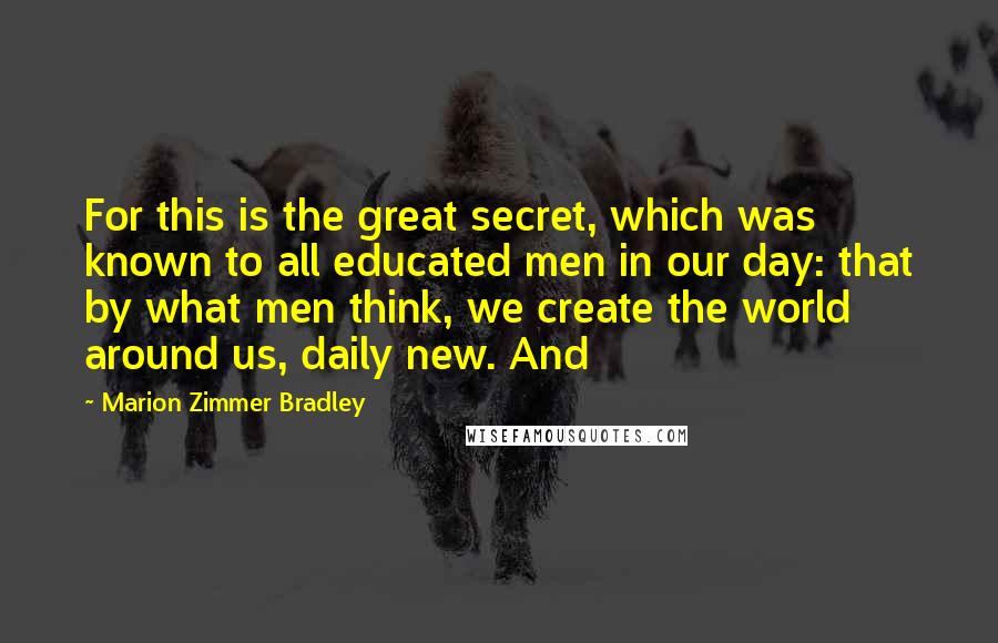 Marion Zimmer Bradley Quotes: For this is the great secret, which was known to all educated men in our day: that by what men think, we create the world around us, daily new. And