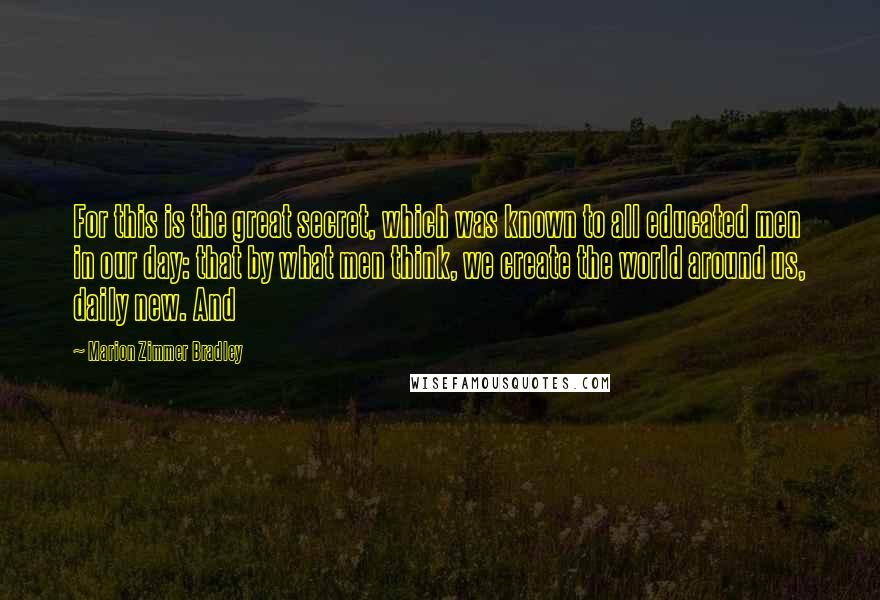 Marion Zimmer Bradley Quotes: For this is the great secret, which was known to all educated men in our day: that by what men think, we create the world around us, daily new. And