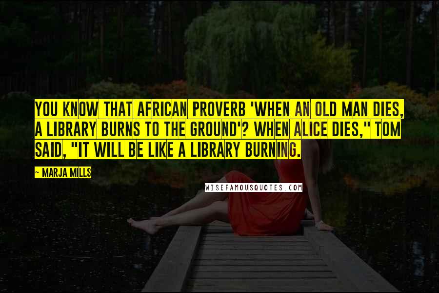 Marja Mills Quotes: You know that African proverb 'When an old man dies, a library burns to the ground'? When Alice dies," Tom said, "it will be like a library burning.