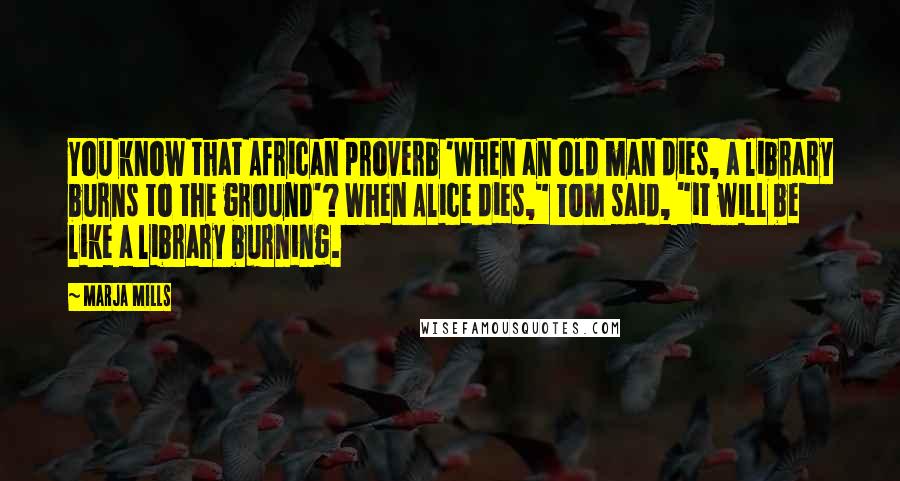 Marja Mills Quotes: You know that African proverb 'When an old man dies, a library burns to the ground'? When Alice dies," Tom said, "it will be like a library burning.