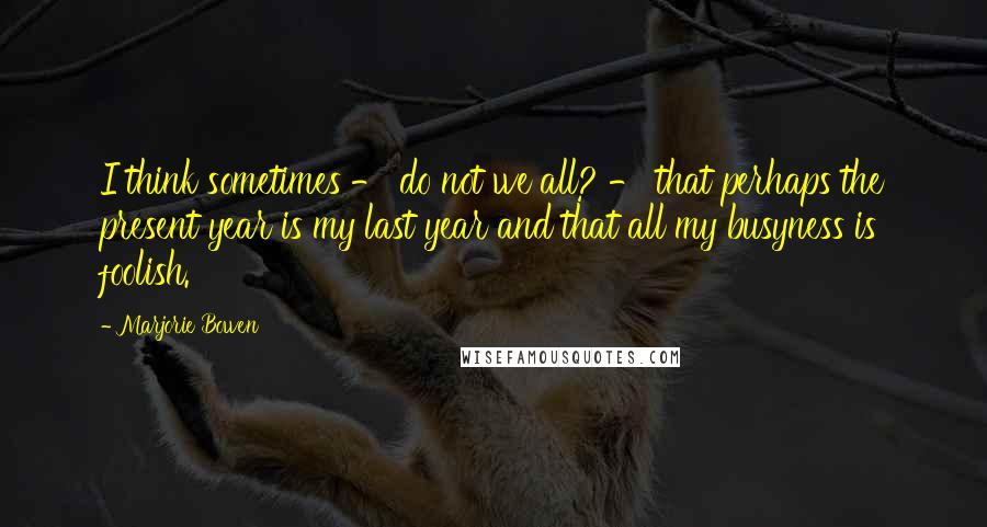 Marjorie Bowen Quotes: I think sometimes - do not we all? - that perhaps the present year is my last year and that all my busyness is foolish.