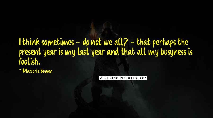 Marjorie Bowen Quotes: I think sometimes - do not we all? - that perhaps the present year is my last year and that all my busyness is foolish.