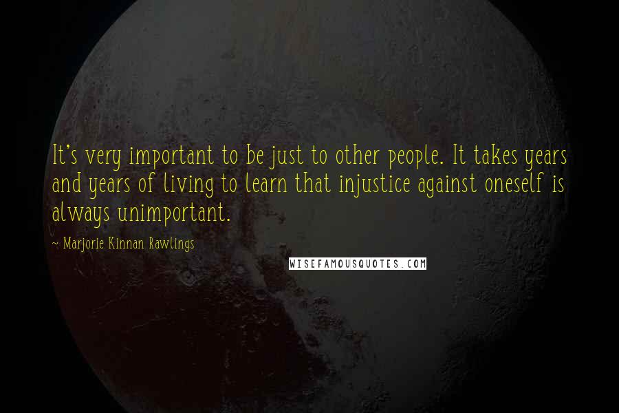 Marjorie Kinnan Rawlings Quotes: It's very important to be just to other people. It takes years and years of living to learn that injustice against oneself is always unimportant.