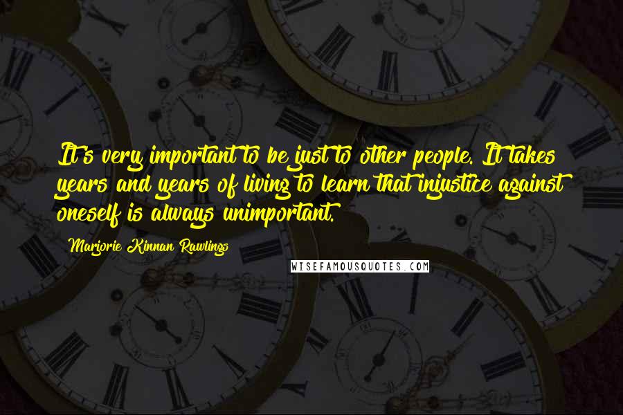 Marjorie Kinnan Rawlings Quotes: It's very important to be just to other people. It takes years and years of living to learn that injustice against oneself is always unimportant.