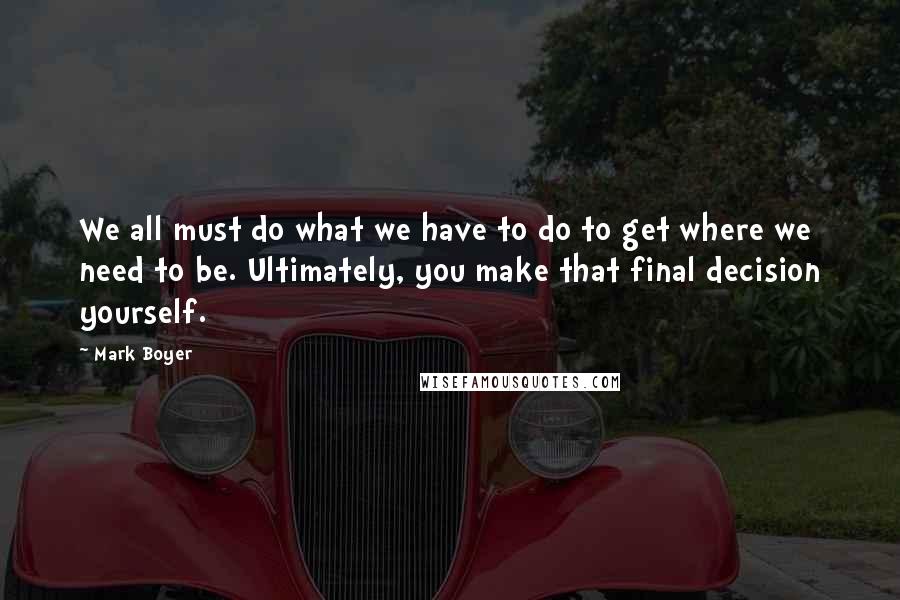 Mark Boyer Quotes: We all must do what we have to do to get where we need to be. Ultimately, you make that final decision yourself.