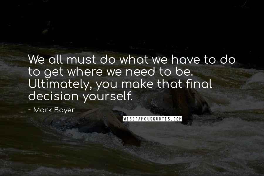 Mark Boyer Quotes: We all must do what we have to do to get where we need to be. Ultimately, you make that final decision yourself.