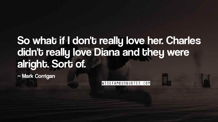 Mark Corrigan Quotes: So what if I don't really love her. Charles didn't really love Diana and they were alright. Sort of.