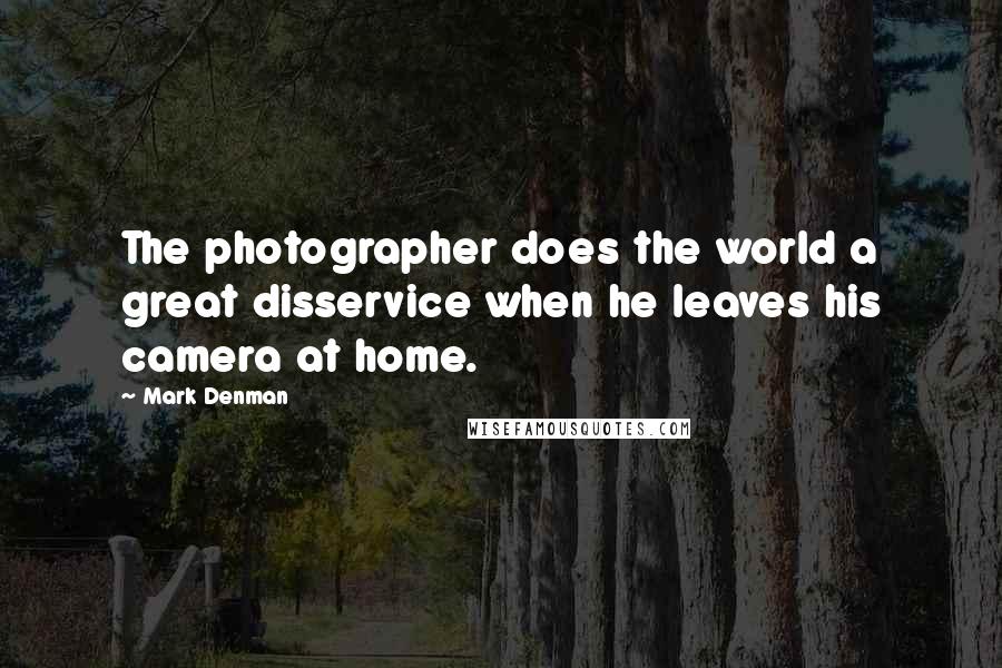 Mark Denman Quotes: The photographer does the world a great disservice when he leaves his camera at home.