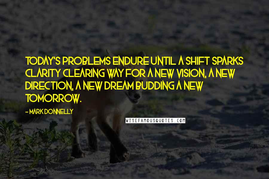 Mark Donnelly Quotes: Today's problems endure until a shift sparks clarity clearing way for a new vision, a new direction, a new dream budding a new tomorrow.