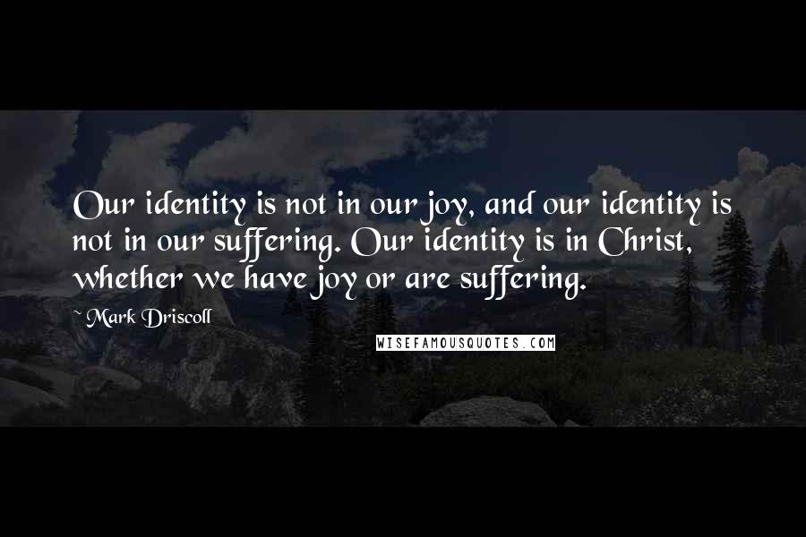 Mark Driscoll Quotes: Our identity is not in our joy, and our identity is not in our suffering. Our identity is in Christ, whether we have joy or are suffering.