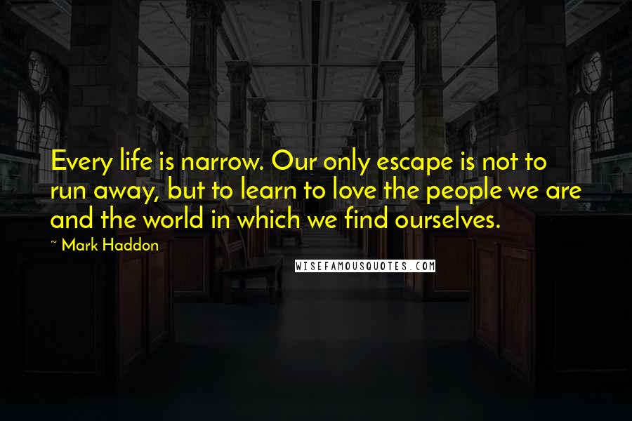 Mark Haddon Quotes: Every life is narrow. Our only escape is not to run away, but to learn to love the people we are and the world in which we find ourselves.