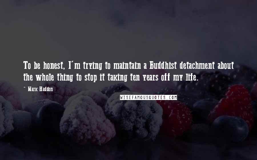 Mark Haddon Quotes: To be honest, I'm trying to maintain a Buddhist detachment about the whole thing to stop it taking ten years off my life.