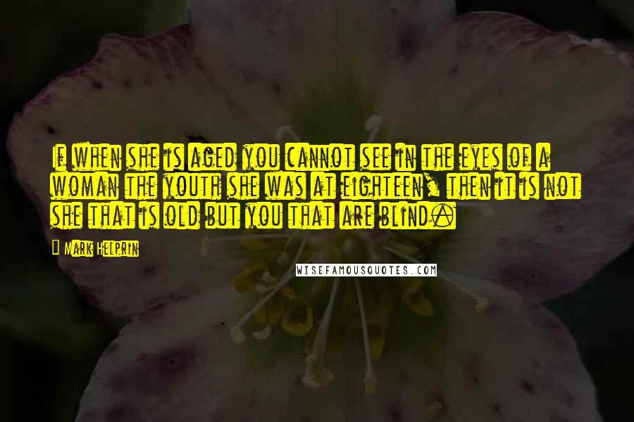 Mark Helprin Quotes: If when she is aged you cannot see in the eyes of a woman the youth she was at eighteen, then it is not she that is old but you that are blind.