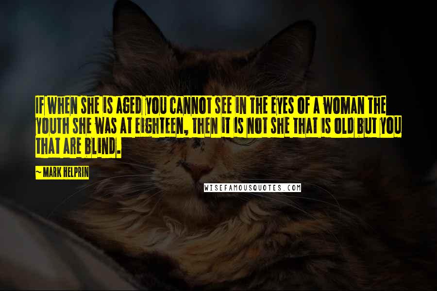 Mark Helprin Quotes: If when she is aged you cannot see in the eyes of a woman the youth she was at eighteen, then it is not she that is old but you that are blind.