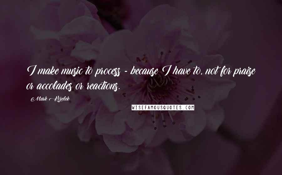 Mark Kozelek Quotes: I make music to process - because I have to, not for praise or accolades or reactions.