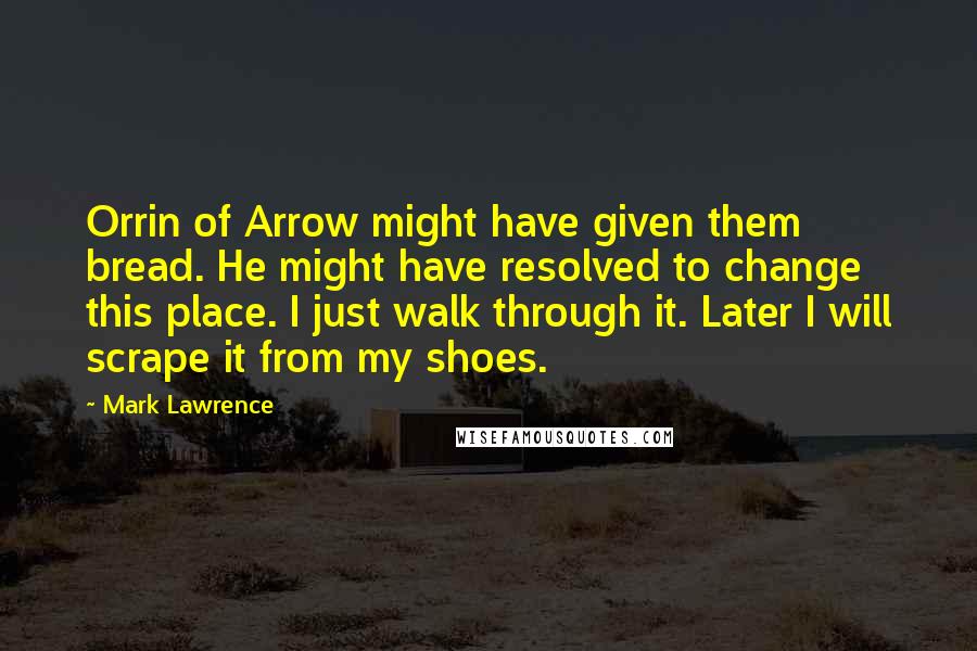 Mark Lawrence Quotes: Orrin of Arrow might have given them bread. He might have resolved to change this place. I just walk through it. Later I will scrape it from my shoes.