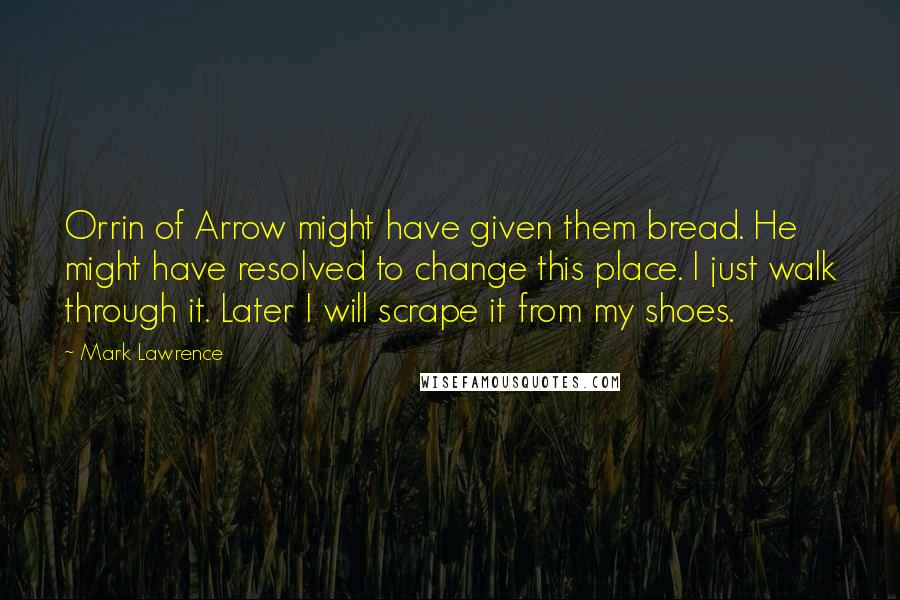 Mark Lawrence Quotes: Orrin of Arrow might have given them bread. He might have resolved to change this place. I just walk through it. Later I will scrape it from my shoes.