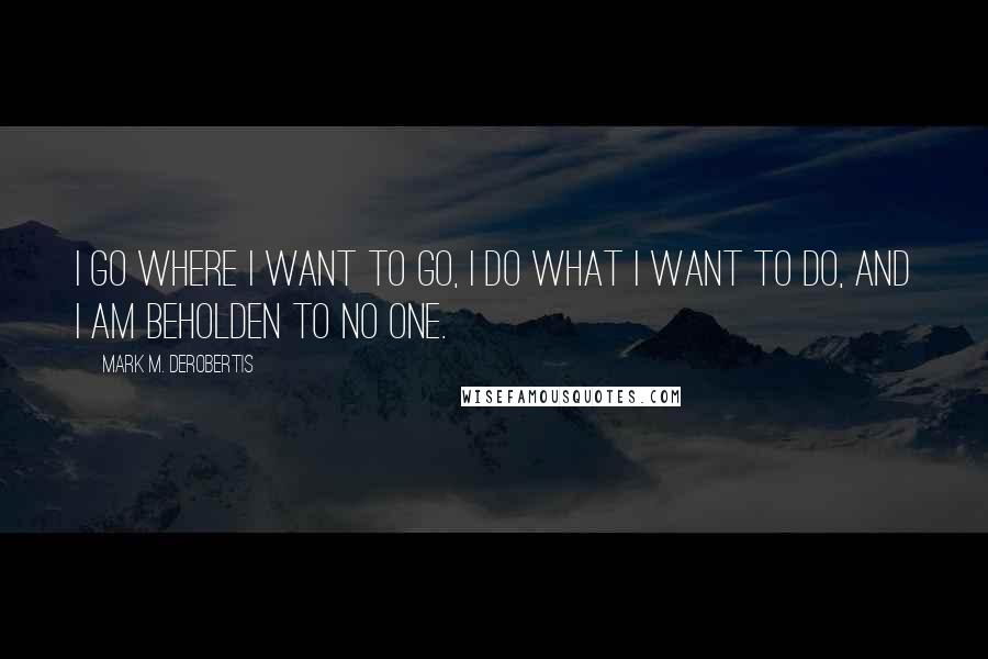 Mark M. DeRobertis Quotes: I go where I want to go, I do what I want to do, and I am beholden to no one.