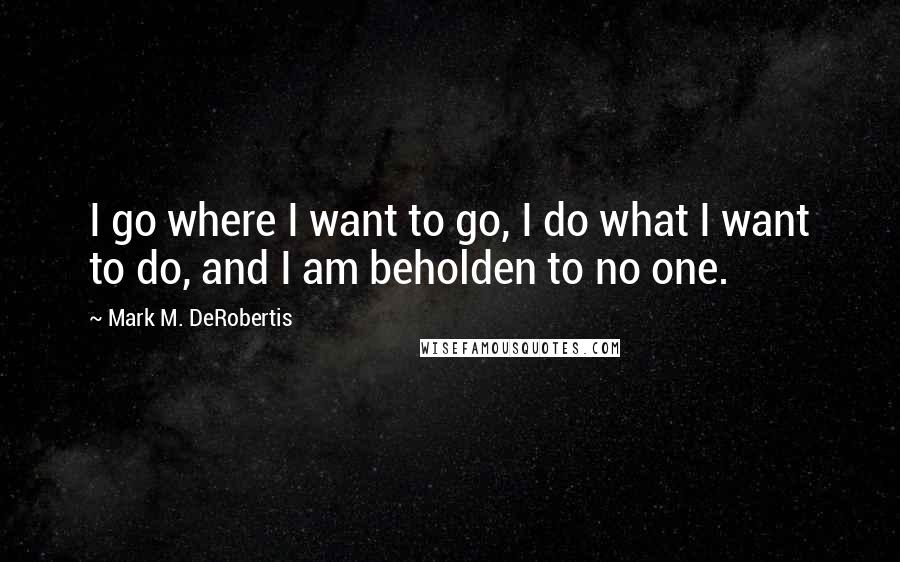 Mark M. DeRobertis Quotes: I go where I want to go, I do what I want to do, and I am beholden to no one.