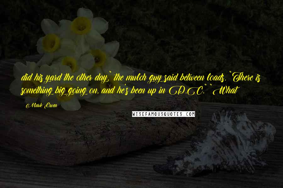 Mark Owen Quotes: did his yard the other day," the mulch guy said between loads. "There is something big going on, and he's been up in D.C." "What?