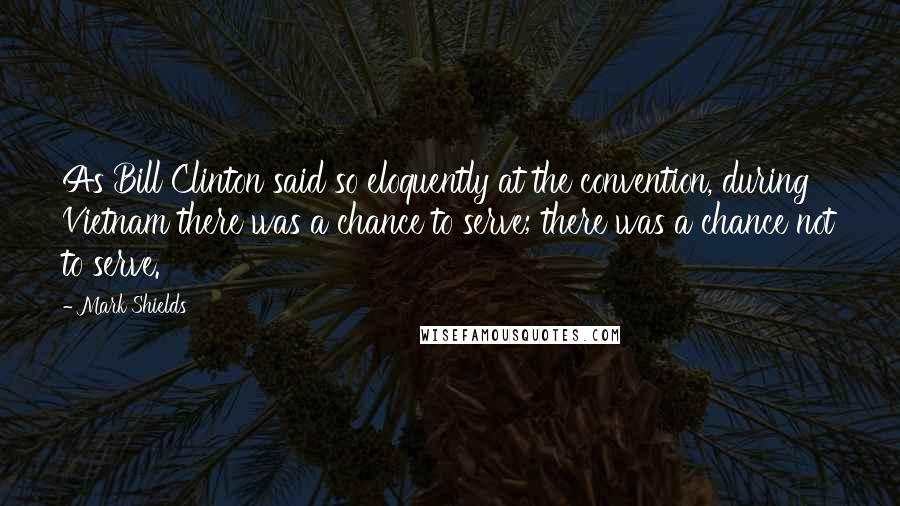 Mark Shields Quotes: As Bill Clinton said so eloquently at the convention, during Vietnam there was a chance to serve; there was a chance not to serve.