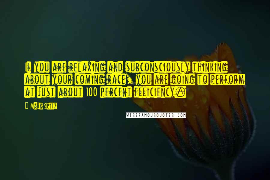 Mark Spitz Quotes: If you are relaxing and subconsciously thinking about your coming race, you are going to perform at just about 100 percent efficiency.