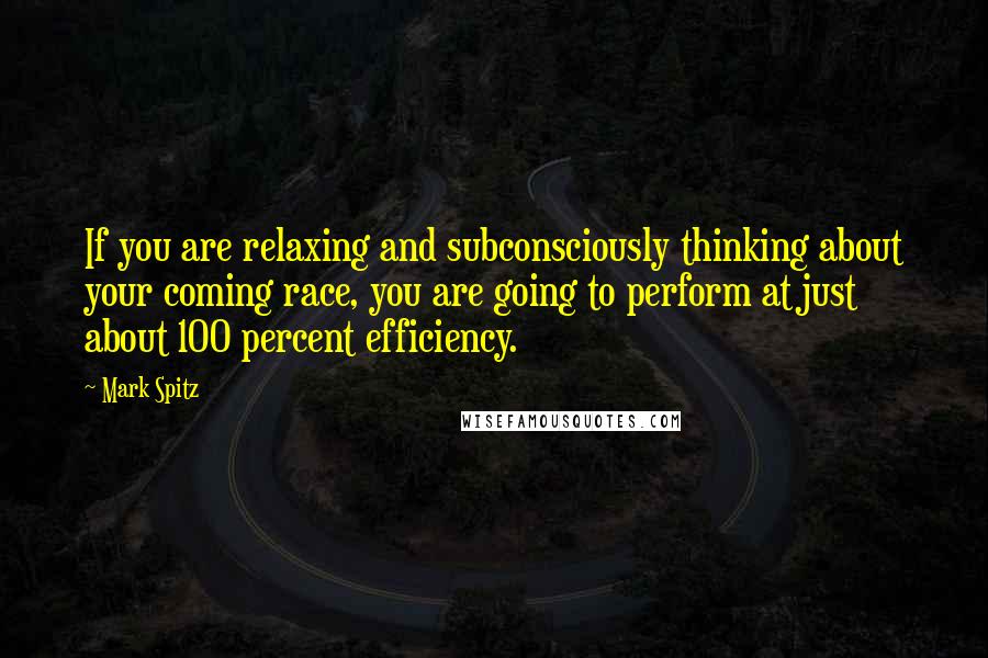 Mark Spitz Quotes: If you are relaxing and subconsciously thinking about your coming race, you are going to perform at just about 100 percent efficiency.