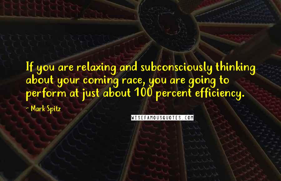 Mark Spitz Quotes: If you are relaxing and subconsciously thinking about your coming race, you are going to perform at just about 100 percent efficiency.