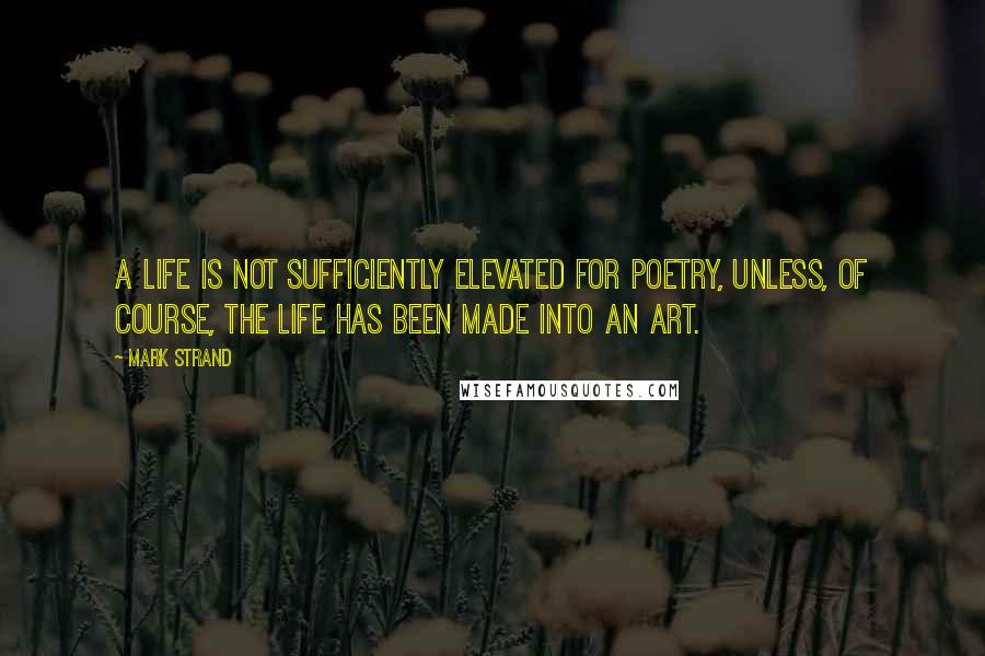 Mark Strand Quotes: A life is not sufficiently elevated for poetry, unless, of course, the life has been made into an art.