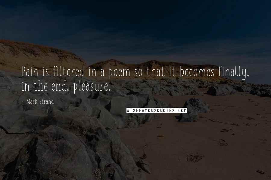 Mark Strand Quotes: Pain is filtered in a poem so that it becomes finally, in the end, pleasure.