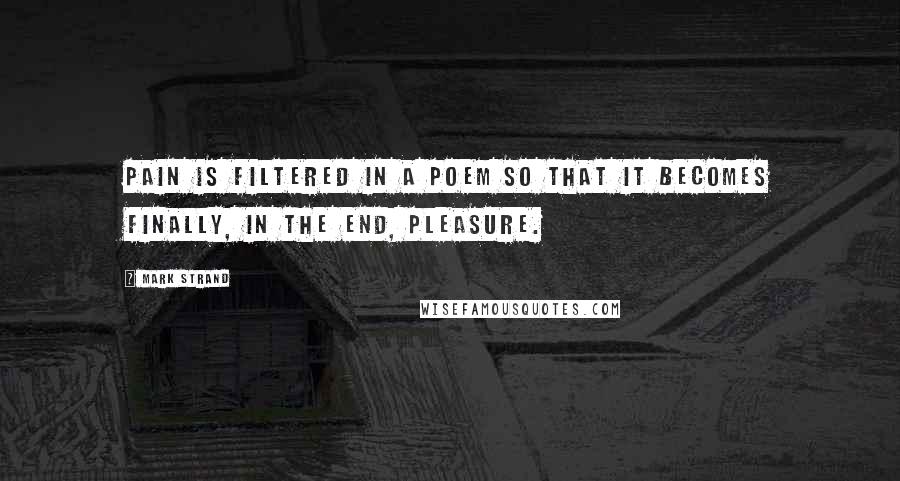 Mark Strand Quotes: Pain is filtered in a poem so that it becomes finally, in the end, pleasure.