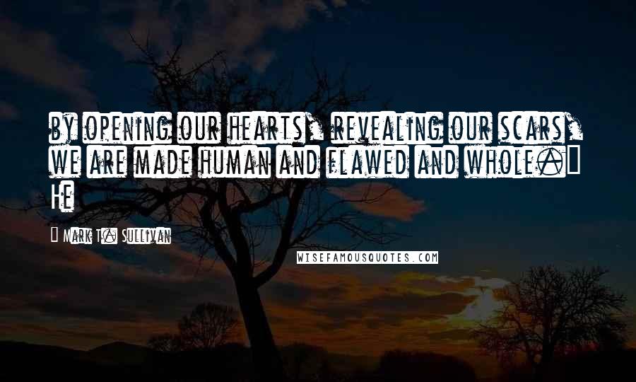 Mark T. Sullivan Quotes: by opening our hearts, revealing our scars, we are made human and flawed and whole." He