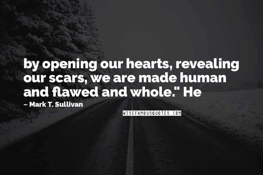 Mark T. Sullivan Quotes: by opening our hearts, revealing our scars, we are made human and flawed and whole." He