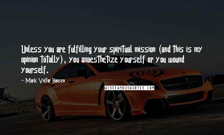 Mark Victor Hansen Quotes: Unless you are fulfilling your spiritual mission (and this is my opinion totally), you anaesthetize yourself or you wound yourself.