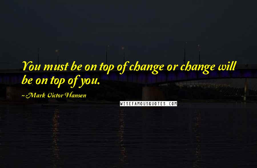 Mark Victor Hansen Quotes: You must be on top of change or change will be on top of you.