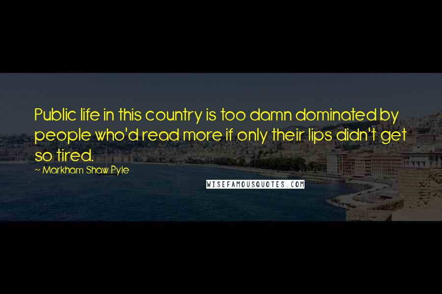 Markham Shaw Pyle Quotes: Public life in this country is too damn dominated by people who'd read more if only their lips didn't get so tired.