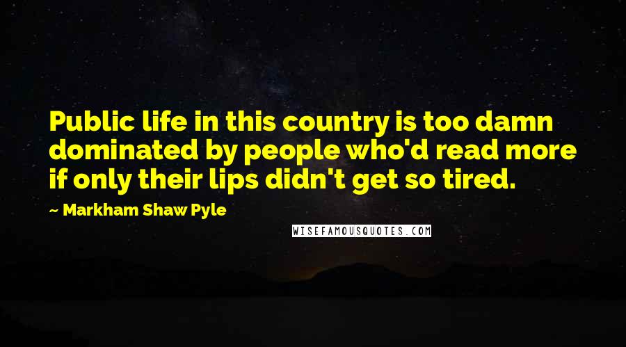 Markham Shaw Pyle Quotes: Public life in this country is too damn dominated by people who'd read more if only their lips didn't get so tired.