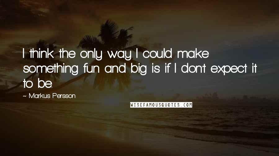 Markus Persson Quotes: I think the only way I could make something fun and big is if I don't expect it to be.