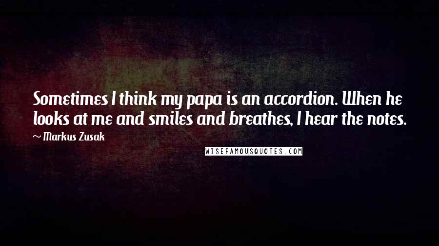 Markus Zusak Quotes: Sometimes I think my papa is an accordion. When he looks at me and smiles and breathes, I hear the notes.