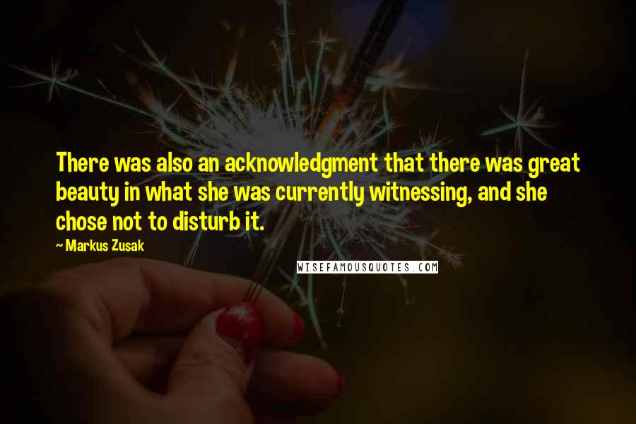 Markus Zusak Quotes: There was also an acknowledgment that there was great beauty in what she was currently witnessing, and she chose not to disturb it.