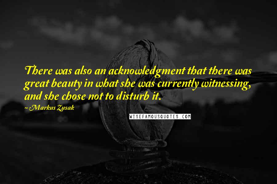 Markus Zusak Quotes: There was also an acknowledgment that there was great beauty in what she was currently witnessing, and she chose not to disturb it.