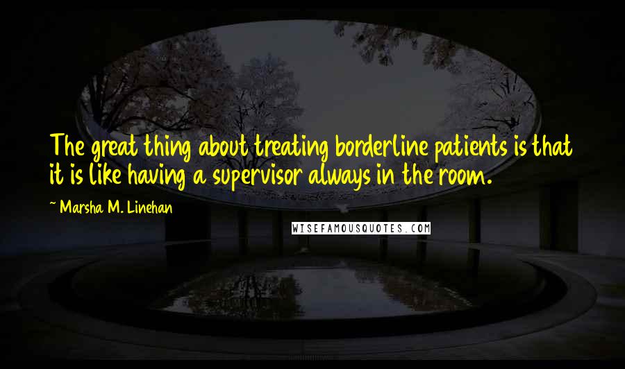 Marsha M. Linehan Quotes: The great thing about treating borderline patients is that it is like having a supervisor always in the room.