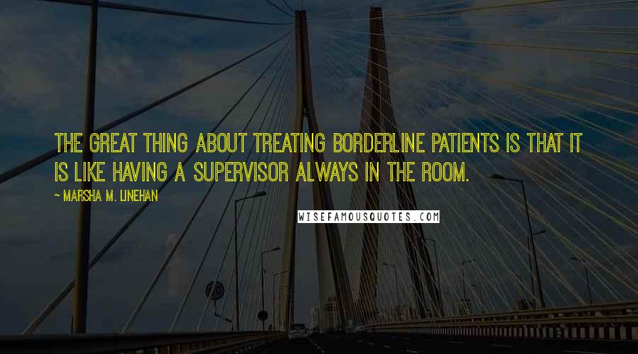 Marsha M. Linehan Quotes: The great thing about treating borderline patients is that it is like having a supervisor always in the room.