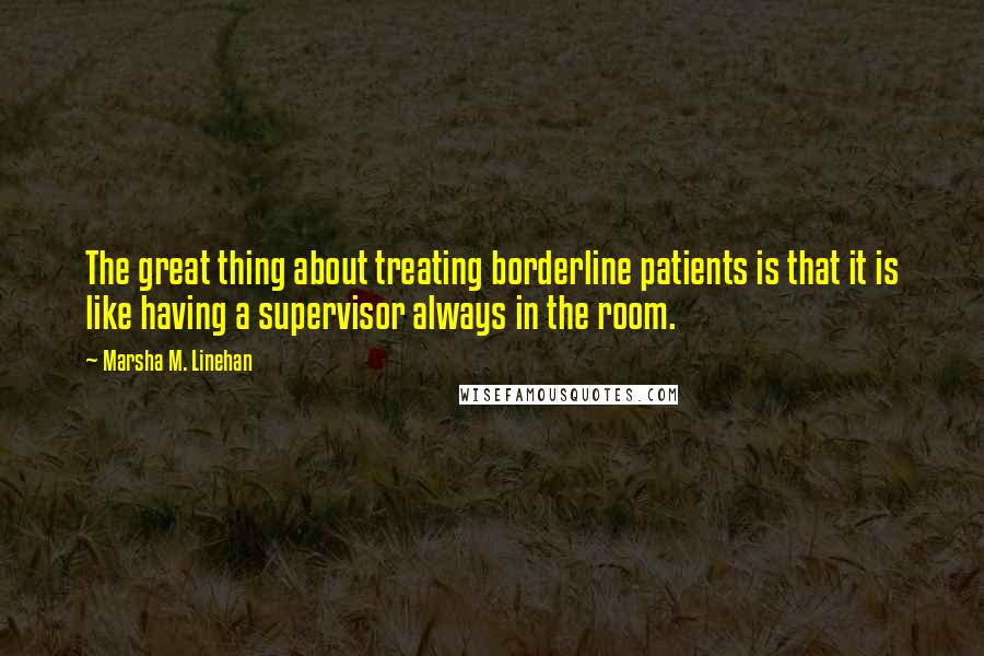 Marsha M. Linehan Quotes: The great thing about treating borderline patients is that it is like having a supervisor always in the room.