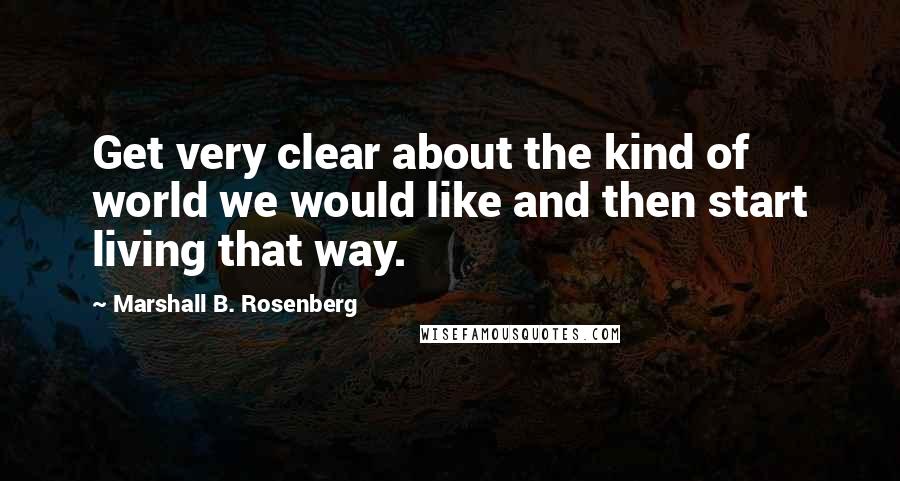 Marshall B. Rosenberg Quotes: Get very clear about the kind of world we would like and then start living that way.