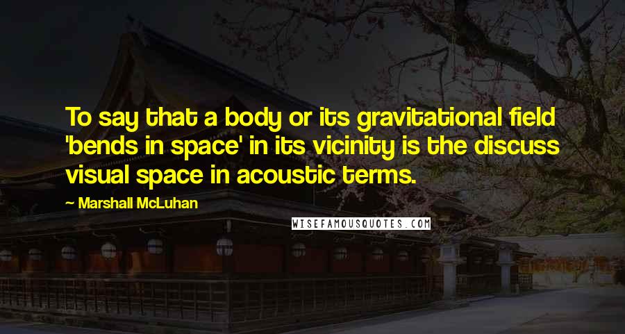 Marshall McLuhan Quotes: To say that a body or its gravitational field 'bends in space' in its vicinity is the discuss visual space in acoustic terms.