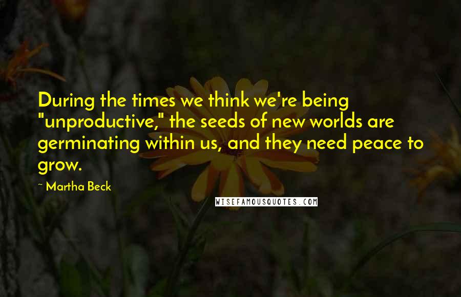 Martha Beck Quotes: During the times we think we're being "unproductive," the seeds of new worlds are germinating within us, and they need peace to grow.