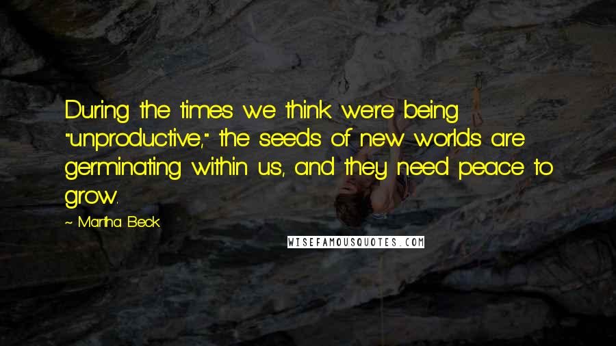 Martha Beck Quotes: During the times we think we're being "unproductive," the seeds of new worlds are germinating within us, and they need peace to grow.