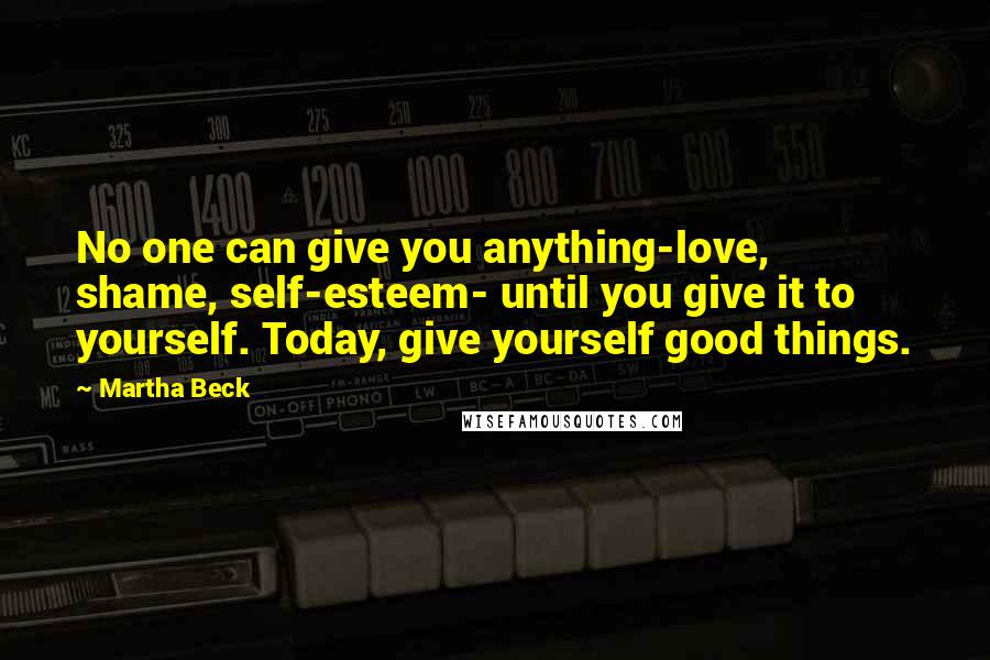 Martha Beck Quotes: No one can give you anything-love, shame, self-esteem- until you give it to yourself. Today, give yourself good things.